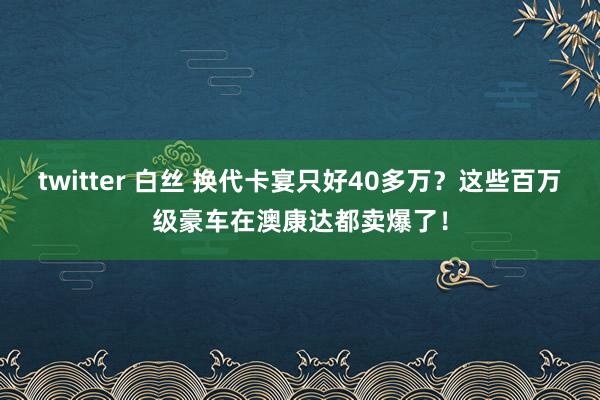 twitter 白丝 换代卡宴只好40多万？这些百万级豪车在澳康达都卖爆了！