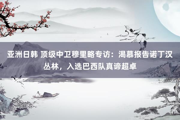亚洲日韩 顶级中卫穆里略专访：渴慕报告诺丁汉丛林，入选巴西队真谛超卓