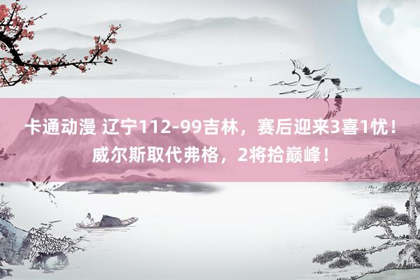 卡通动漫 辽宁112-99吉林，赛后迎来3喜1忧！威尔斯取代弗格，2将拾巅峰！