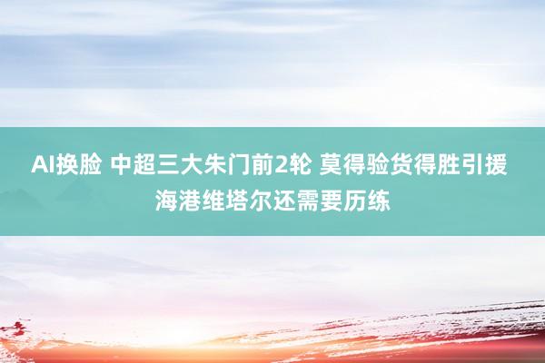 AI换脸 中超三大朱门前2轮 莫得验货得胜引援 海港维塔尔还需要历练