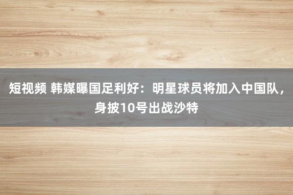 短视频 韩媒曝国足利好：明星球员将加入中国队，身披10号出战沙特