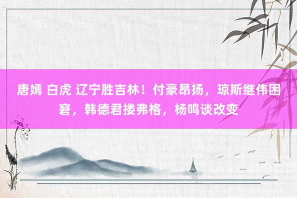 唐嫣 白虎 辽宁胜吉林！付豪昂扬，琼斯继伟困窘，韩德君搂弗格，杨鸣谈改变