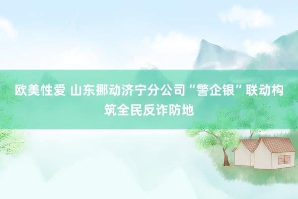 欧美性爱 山东挪动济宁分公司“警企银”联动构筑全民反诈防地