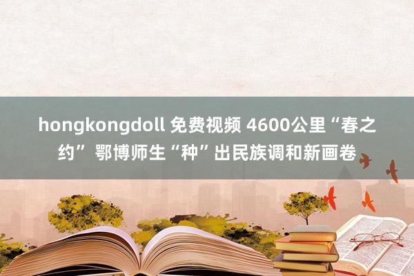 hongkongdoll 免费视频 4600公里“春之约” 鄂博师生“种”出民族调和新画卷
