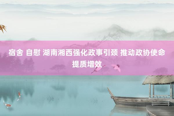 宿舍 自慰 湖南湘西强化政事引颈 推动政协使命提质增效