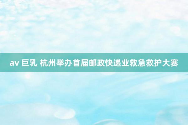 av 巨乳 杭州举办首届邮政快递业救急救护大赛