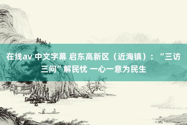 在线av 中文字幕 启东高新区（近海镇）：“三访三问”解民忧 一心一意为民生