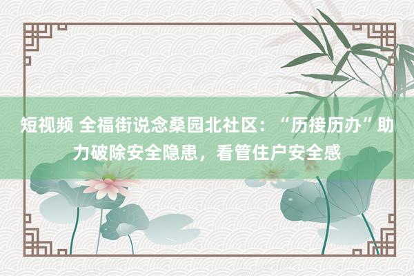 短视频 全福街说念桑园北社区：“历接历办”助力破除安全隐患，看管住户安全感