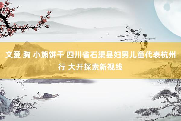 文爱 胸 小熊饼干 四川省石渠县妇男儿童代表杭州行 大开探索新视线