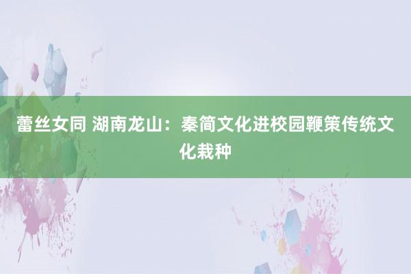 蕾丝女同 湖南龙山：秦简文化进校园鞭策传统文化栽种