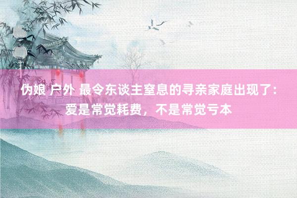 伪娘 户外 最令东谈主窒息的寻亲家庭出现了：爱是常觉耗费，不是常觉亏本