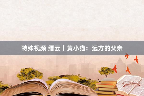 特殊视频 缙云丨黄小猫：远方的父亲