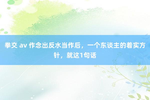 拳交 av 作念出反水当作后，一个东谈主的着实方针，就这1句话