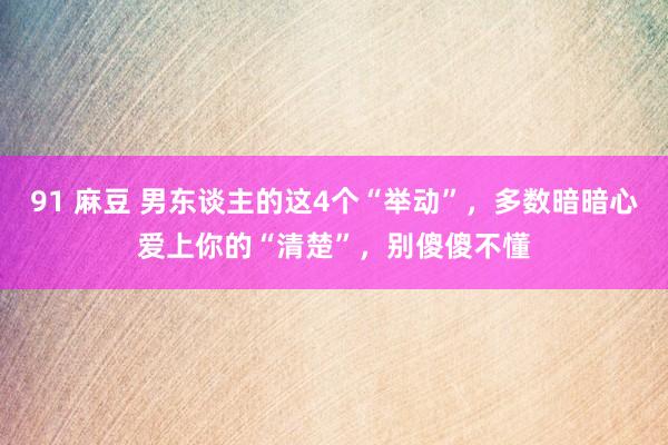 91 麻豆 男东谈主的这4个“举动”，多数暗暗心爱上你的“清楚”，别傻傻不懂