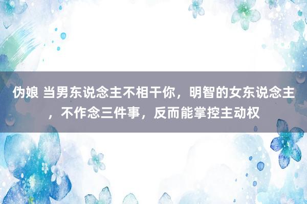 伪娘 当男东说念主不相干你，明智的女东说念主，不作念三件事，反而能掌控主动权