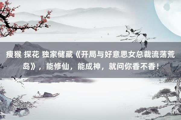 瘦猴 探花 独家储藏《开局与好意思女总裁流荡荒岛》，能修仙，能成神，就问你香不香！