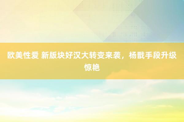 欧美性爱 新版块好汉大转变来袭，杨戬手段升级惊艳