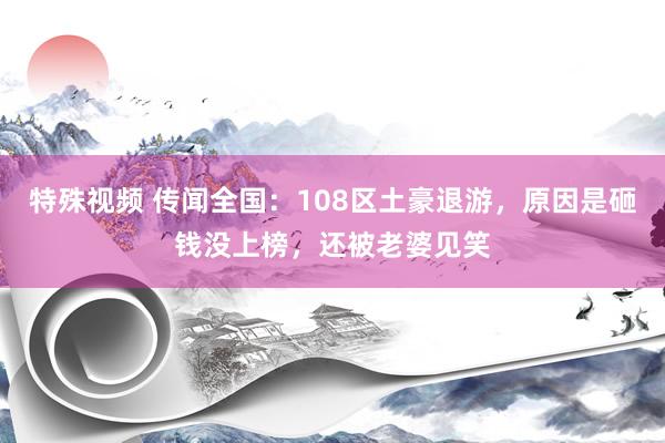 特殊视频 传闻全国：108区土豪退游，原因是砸钱没上榜，还被老婆见笑