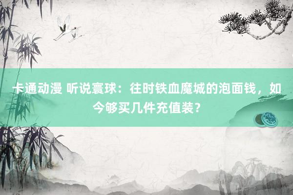 卡通动漫 听说寰球：往时铁血魔城的泡面钱，如今够买几件充值装？