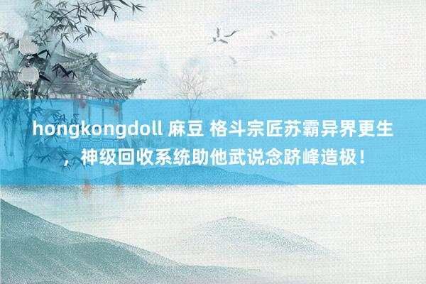hongkongdoll 麻豆 格斗宗匠苏霸异界更生，神级回收系统助他武说念跻峰造极！
