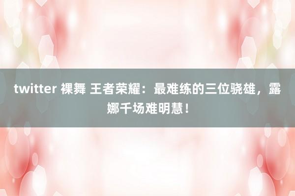 twitter 裸舞 王者荣耀：最难练的三位骁雄，露娜千场难明慧！