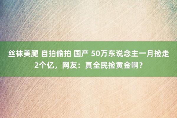 丝袜美腿 自拍偷拍 国产 50万东说念主一月捡走2个亿，网友：真全民捡黄金啊？