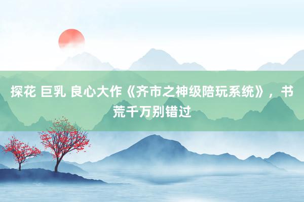 探花 巨乳 良心大作《齐市之神级陪玩系统》，书荒千万别错过