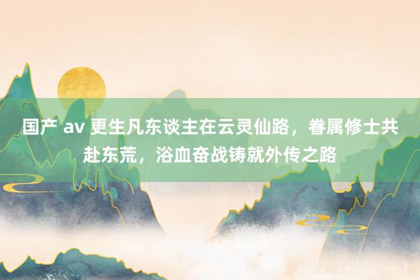 国产 av 更生凡东谈主在云灵仙路，眷属修士共赴东荒，浴血奋战铸就外传之路