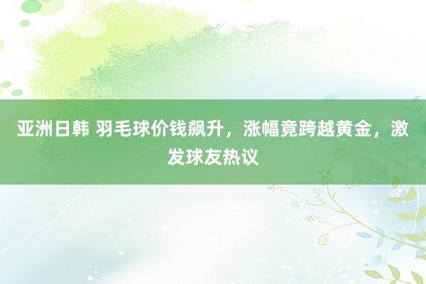 亚洲日韩 羽毛球价钱飙升，涨幅竟跨越黄金，激发球友热议