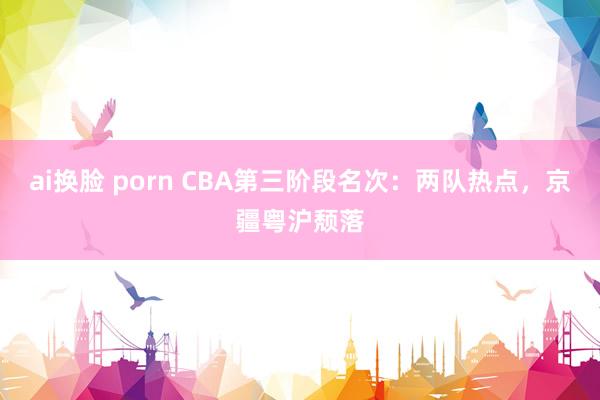 ai换脸 porn CBA第三阶段名次：两队热点，京疆粤沪颓落