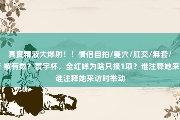 真實精液大爆射！！情侶自拍/雙穴/肛交/無套/大量噴精 被有数？寰宇杯，全红婵为啥只报1项？谁注释她采访时举动