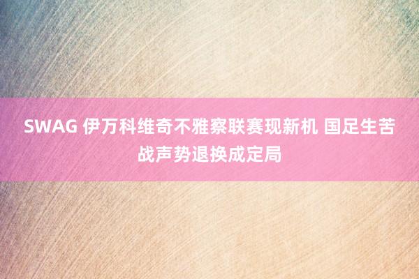 SWAG 伊万科维奇不雅察联赛现新机 国足生苦战声势退换成定局