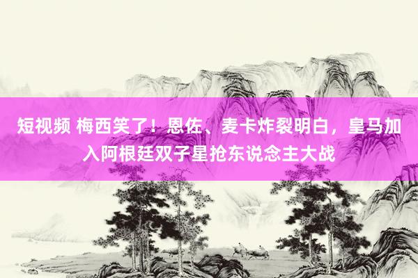 短视频 梅西笑了！恩佐、麦卡炸裂明白，皇马加入阿根廷双子星抢东说念主大战