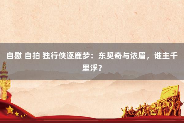 自慰 自拍 独行侠逐鹿梦：东契奇与浓眉，谁主千里浮？