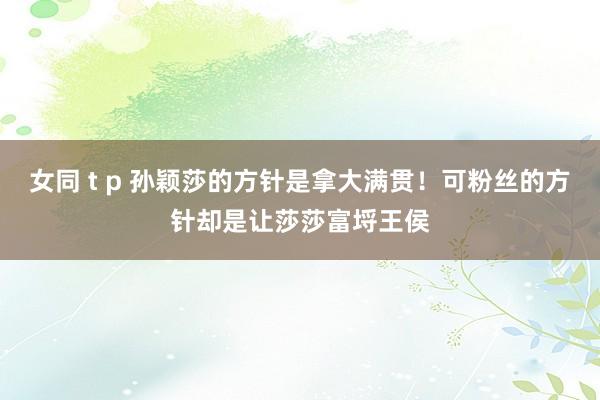 女同 t p 孙颖莎的方针是拿大满贯！可粉丝的方针却是让莎莎富埒王侯