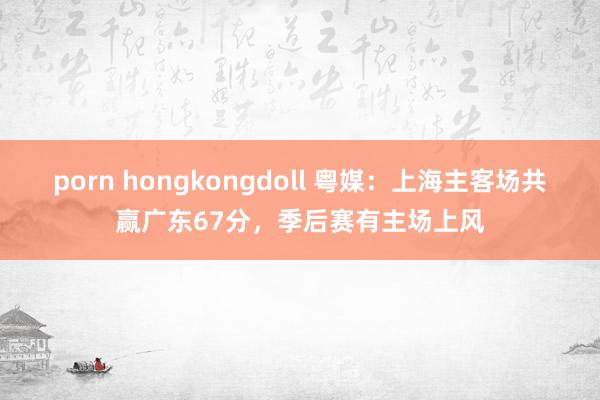 porn hongkongdoll 粤媒：上海主客场共赢广东67分，季后赛有主场上风