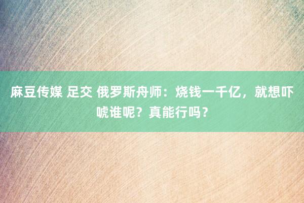 麻豆传媒 足交 俄罗斯舟师：烧钱一千亿，就想吓唬谁呢？真能行吗？