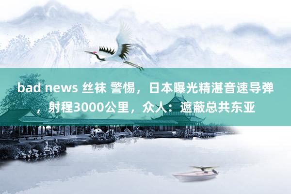 bad news 丝袜 警惕，日本曝光精湛音速导弹，射程3000公里，众人：遮蔽总共东亚