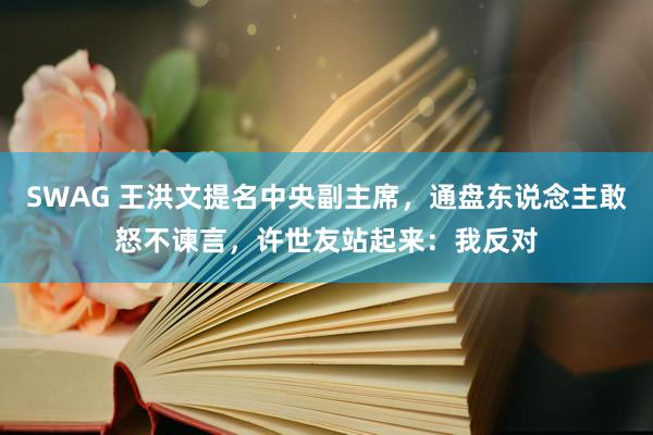 SWAG 王洪文提名中央副主席，通盘东说念主敢怒不谏言，许世友站起来：我反对