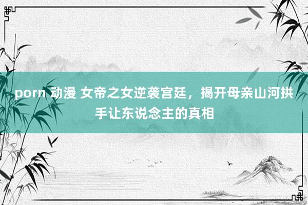 porn 动漫 女帝之女逆袭宫廷，揭开母亲山河拱手让东说念主的真相