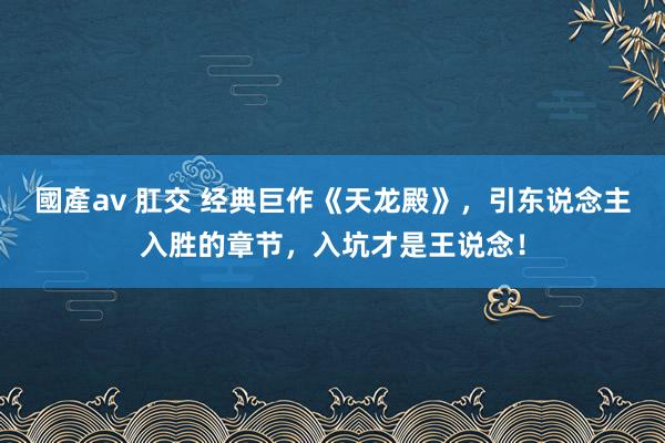 國產av 肛交 经典巨作《天龙殿》，引东说念主入胜的章节，入坑才是王说念！