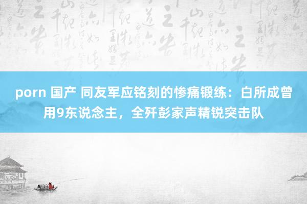 porn 国产 同友军应铭刻的惨痛锻练：白所成曾用9东说念主，全歼彭家声精锐突击队