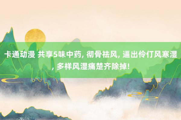 卡通动漫 共享5味中药， 彻骨祛风， 逼出伶仃风寒湿， 多样风湿痛楚齐除掉!