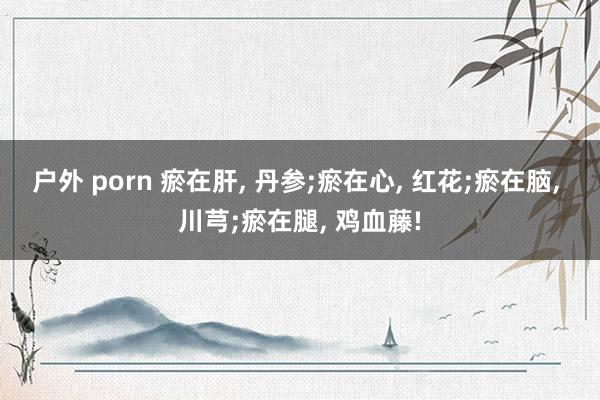 户外 porn 瘀在肝， 丹参;瘀在心， 红花;瘀在脑， 川芎;瘀在腿， 鸡血藤!