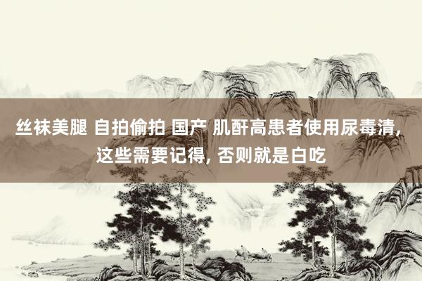丝袜美腿 自拍偷拍 国产 肌酐高患者使用尿毒清， 这些需要记得， 否则就是白吃