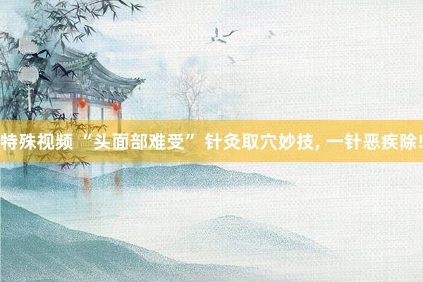 特殊视频 “头面部难受” 针灸取穴妙技， 一针恶疾除!