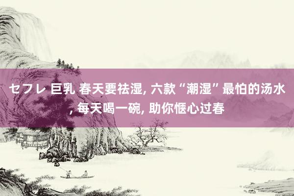セフレ 巨乳 春天要祛湿， 六款“潮湿”最怕的汤水， 每天喝一碗， 助你惬心过春