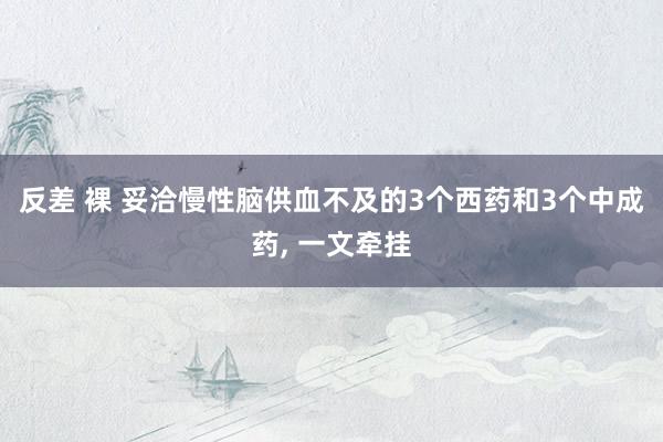 反差 裸 妥洽慢性脑供血不及的3个西药和3个中成药， 一文牵挂