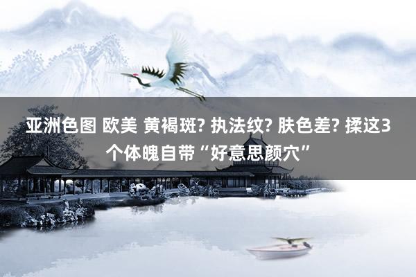 亚洲色图 欧美 黄褐斑? 执法纹? 肤色差? 揉这3个体魄自带“好意思颜穴”