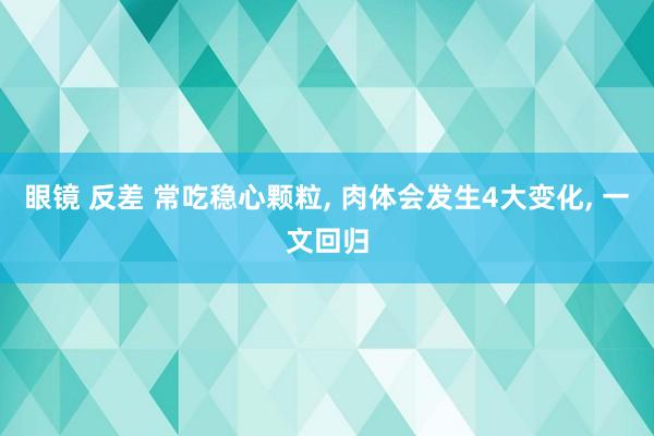 眼镜 反差 常吃稳心颗粒， 肉体会发生4大变化， 一文回归